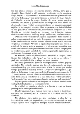 www.felipeisidro.com
los dos últimos minutos de nuestra primera estancia, para que la
situación hemodinámica, del aparato circulatorio pueda adaptarse
luego, mejor a la posición erecta. Cuando evocamos los parajes nevados
del norte de Europa, y más concretamente la zona de los lagos helados
de Finlandia, aparece la imagen familiar de unos cuantos nórdicos
tomando una sauna y golpeteándose el cuerpo con unas ramas de
abedul, el popular "vinta". Los mismos efectos los podemos conseguir
cepillando nuestra piel con un cepillo o un paño áspero. Su finalidad no
es otra que activar aún más si cabe, la circulación sanguínea de la piel.
Resulta de especial interés en personas con irrigación cutánea
deficiente, con marcada palidez y a cuya piel le cuesta mucho enrojecer.
Otra conducta observable en algunos "seguidores" de las saunas, es
echar agua procedente de un cubo de madera, con un cazo, que suele
haber en el interior de muchas saunas, a la que suelen añadir extractos
de plantas aromáticas. Al verter el agua sobre las piedras que hay en la
estufa de la sauna, ésta se evapora repentinamente, notándose una
fuerte sensación de calor que empapa todavía más nuestro cuerpo, pues
se condensa una gran cantidad del vapor desprendido, apareciendo la
piel perlada de gotas de agua y sudor.
En realidad, desde el punto de vista salutífero el "Loyly", como
llaman los finlandeses este "golpe" de vapor, carece de interés y
podemos prescindir de él si nos llega a resultar molesto.
Es sabido que la sauna ejerce un efecto preventivo frente a gripes y
resfriados. No obstante, cuando este tipo de enfermedades ya están
asentadas no hay que pretender curarlas a base de saunas por mucho
tiempo que estemos en ellas y muchos "Loylys" que practiquemos. Aquí
el efecto de la sauna es más bien modesto. Una vez hemos pasado los 8-
12 minutos en su interior y hemos sudado convenientemente vamos a
salir de la sauna y someternos a la fase llamada de "refrescamiento" o
"enfriamiento", tan importante como la anterior fase de "calentamiento".
Seguro que recordaremos las imágenes de nórdicos bañándose en
un lago helado al salir de la sauna campestre.
En realidad no constituye ningún acto heroico a pesar de lo que
pueda parecer en un primer momento.
El calor acumulado por nuestro cuerpo en la sauna es tan intenso
que para una persona joven y entrenada no representa ningún gran
sacrificio.
No obstante para quien no esté habituado a ello, hay el
inconveniente no de que no pueda soportar temperaturas tan frías, sino
de que algunos vasos sanguíneos de la piel puedan no reaccionar bien a
 