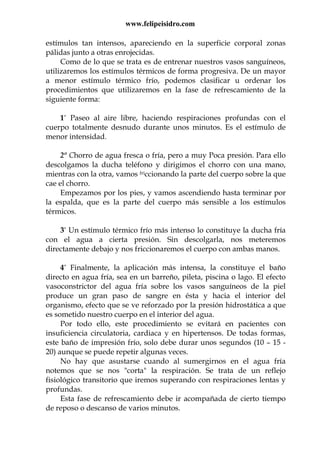 www.felipeisidro.com
estímulos tan intensos, apareciendo en la superficie corporal zonas
pálidas junto a otras enrojecidas.
Como de lo que se trata es de entrenar nuestros vasos sanguíneos,
utilizaremos los estímulos térmicos de forma progresiva. De un mayor
a menor estímulo térmico frío, podemos clasificar u ordenar los
procedimientos que utilizaremos en la fase de refrescamiento de la
siguiente forma:
1° Paseo al aire libre, haciendo respiraciones profundas con el
cuerpo totalmente desnudo durante unos minutos. Es el estímulo de
menor intensidad.
2º Chorro de agua fresca o fría, pero a muy Poca presión. Para ello
descolgamos la ducha teléfono y dirigimos el chorro con una mano,
mientras con la otra, vamos friccionando la parte del cuerpo sobre la que
cae el chorro.
Empezamos por los pies, y vamos ascendiendo hasta terminar por
la espalda, que es la parte del cuerpo más sensible a los estímulos
térmicos.
3° Un estímulo térmico frío más intenso lo constituye la ducha fría
con el agua a cierta presión. Sin descolgarla, nos meteremos
directamente debajo y nos friccionaremos el cuerpo con ambas manos.
4° Finalmente, la aplicación más intensa, la constituye el baño
directo en agua fría, sea en un barreño, pileta, piscina o lago. El efecto
vasoconstrictor del agua fría sobre los vasos sanguíneos de la piel
produce un gran paso de sangre en ésta y hacia el interior del
organismo, efecto que se ve reforzado por la presión hidrostática a que
es sometido nuestro cuerpo en el interior del agua.
Por todo ello, este procedimiento se evitará en pacientes con
insuficiencia circulatoria, cardiaca y en hipertensos. De todas formas,
este baño de impresión frío, solo debe durar unos segundos (10 – 15 -
20) aunque se puede repetir algunas veces.
No hay que asustarse cuando al sumergirnos en el agua fría
notemos que se nos "corta" la respiración. Se trata de un reflejo
fisiológico transitorio que iremos superando con respiraciones lentas y
profundas.
Esta fase de refrescamiento debe ir acompañada de cierto tiempo
de reposo o descanso de varios minutos.
 