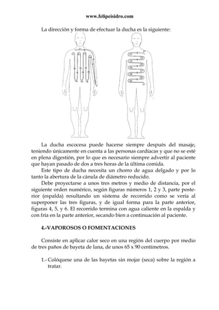 www.felipeisidro.com
La dirección y forma de efectuar la ducha es la siguiente:
La ducha escocesa puede hacerse siempre después del masaje,
teniendo únicamente en cuenta a las personas cardíacas y que no se esté
en plena digestión, por lo que es necesario siempre advertir al paciente
que hayan pasado de dos a tres horas de la última comida.
Este tipo de ducha necesita un chorro de agua delgado y por lo
tanto la abertura de la cánula de diámetro reducido.
Debe proyectarse a unos tres metros y medio de distancia, por el
siguiente orden numérico, según figuras números 1, 2 y 3, parte poste-
rior (espalda) resultando un sistema de recorrido como se vería al
superponer las tres figuras, y de igual forma para la parte anterior,
figuras 4, 5, y 6. El recorrido termina con agua caliente en la espalda y
con fría en la parte anterior, secando bien a continuación al paciente.
4.-VAPOROSOS O FOMENTACIONES
Consiste en aplicar calor seco en una región del cuerpo por medio
de tres paños de bayeta de lana, de unos 65 x 90 centímetros.
1.- Colóquese una de las bayetas sin mojar (seca) sobre la región a
tratar.
 