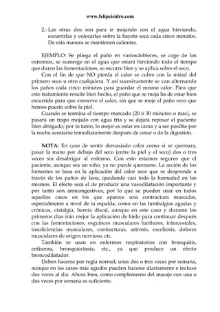 www.felipeisidro.com
2.- Las otras dos son para ir mojando con el agua hirviendo,
escurrirlas y colocarlas sobre la bayeta seca cada cinco minutos.
De esta manera se mantienen calientes.
EJEMPLO: Se pliega el paño en variosdobleces, se coge de los
extremos, se sumerge en el agua que estará hirviendo todo el tiempo
que duren las fomentaciones, se escurre bien y se aplica sobre el seco.
Con el fin de que NO pierda el calor se cubre con la mitad del
primero seco u otro cualquiera. Y así sucesivamente se van alternando
los paños cada cinco minutos para guardar el mismo calor. Para que
este tratamiento resulte bien hecho, el paño que se moja ha de estar bien
escurrido para que conserve el calor, sin que se moje el paño seco que
hemos puesto sobre la piel.
Cuando se termina el tiempo marcado (20 ó 30 minutos o más), se
pasará un trapo mojado con agua fría y se dejará reposar el paciente
bien abrigado; por lo tanto, lo mejor es estar en cama y a ser posible por
la noche acostarse inmediatamente después de cenar o de la digestión.
NOTA: En caso de sentir demasiado calor como si se quemara,
pasar la mano por debajo del seco (entre la piel y el seco) dos o tres
veces sin desabrigar al enfermo. Con esto estamos seguros que el
paciente, aunque sea un niño, ya no puede quemarse. La acción de los
fomentos se basa en la aplicación del calor seco que se desprende a
través de los paños de lana, quedando casi toda la humedad en los
mismos. El efecto será el de producir una vasodilatación importante y
por tanto son anticongestivos, por lo que se pueden usar en todos
aquellos casos en los que aparece una contractura muscular,
especialmente a nivel de la espalda, como en las lumbalgias agudas y
crónicas, ciatalgia, hernia discal, aunque en este caso y durante los
primeros días irán mejor la aplicación de hielo para continuar después
con las fomentaciones, esguinces musculares lumbares, intercostales,
insuficiencias musculares, contracturas, artrosis, escoliosis, dolores
musculares de origen nervioso, etc.
También se usan en enfermos respiratorios con bronquitis,
enfisema, bronquiectasia, etc., ya que produce un efecto
broncodilatador.
Deben hacerse por regla normal, unas dos o tres veces por semana,
aunque en los casos más agudos pueden hacerse diariamente e incluso
dos veces al día. Ahora bien, como complemento del masaje con una o
dos veces por semana es suficiente.
 