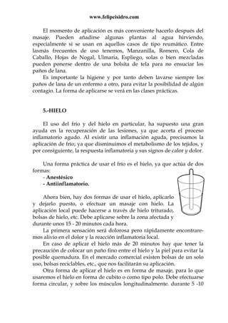 www.felipeisidro.com
El momento de aplicación es más conveniente hacerlo después del
masaje. Pueden añadirse algunas plantas al agua hirviendo,
especialmente si se usan en aquellos casos de tipo reumático. Entre
lasmás frecuentes de uso tenemos, Manzanilla, Romero, Cola de
Caballo, Hojas de Nogal, Ulmaria, Espliego, solas o bien mezcladas
pueden ponerse dentro de una bolsita de tela para no ensuciar los
paños de lana.
Es importante la higiene y por tanto deben lavarse siempre los
paños de lana de un enfermo a otro, para evitar la posibilidad de algún
contagio. La forma de aplicarse se verá en las clases prácticas.
5.-HIELO
El uso del frío y del hielo en particular, ha supuesto una gran
ayuda en la recuperación de las lesiones, ya que acorta el proceso
inflamatorio agudo. Al existir una inflamación aguda, precisamos la
aplicación de frío, ya que disminuimos el metabolismo de los tejidos, y
por consiguiente, la respuesta inflamatoria y sus signos de calor y dolor.
Una forma práctica de usar el frío es el hielo, ya que actúa de dos
formas:
- Anestésico
- Antiinflamatorio.
Ahora bien, hay dos formas de usar el hielo, aplicarlo
y dejarlo puesto, o efectuar un masaje con hielo. La
aplicación local puede hacerse a través de hielo triturado,
bolsas de hielo, etc. Debe aplicarse sobre la zona afectada y
durante unos 15 - 20 minutos cada hora.
La primera sensación será dolorosa pero rápidamente encontrare-
mos alivio en el dolor y la reacción inflamatoria local.
En caso de aplicar el hielo más de 20 minutos hay que tener la
precaución de colocar un paño fino entre el hielo y la piel para evitar la
posible quemadura. En el mercado comercial existen bolsas de un solo
uso, bolsas reciclables, etc., que nos facilitarán su aplicación.
Otra forma de aplicar el hielo es en forma de masaje, para lo que
usaremos el hielo en forma de cubito o como tipo polo. Debe efectuarse
forma circular, y sobre los músculos longitudinalmente. durante 5 -10
 
