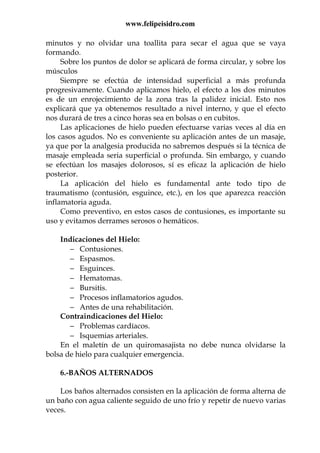 www.felipeisidro.com
minutos y no olvidar una toallita para secar el agua que se vaya
formando.
Sobre los puntos de dolor se aplicará de forma circular, y sobre los
músculos
Siempre se efectúa de intensidad superficial a más profunda
progresivamente. Cuando aplicamos hielo, el efecto a los dos minutos
es de un enrojecimiento de la zona tras la palidez inicial. Esto nos
explicará que ya obtenemos resultado a nivel interno, y que el efecto
nos durará de tres a cinco horas sea en bolsas o en cubitos.
Las aplicaciones de hielo pueden efectuarse varias veces al día en
los casos agudos. No es conveniente su aplicación antes de un masaje,
ya que por la analgesia producida no sabremos después si la técnica de
masaje empleada seria superficial o profunda. Sin embargo, y cuando
se efectúan los masajes dolorosos, sí es eficaz la aplicación de hielo
posterior.
La aplicación del hielo es fundamental ante todo tipo de
traumatismo (contusión, esguince, etc.), en los que aparezca reacción
inflamatoria aguda.
Como preventivo, en estos casos de contusiones, es importante su
uso y evitamos derrames serosos o hemáticos.
Indicaciones del Hielo:
− Contusiones.
− Espasmos.
− Esguinces.
− Hematomas.
− Bursitis.
− Procesos inflamatorios agudos.
− Antes de una rehabilitación.
Contraindicaciones del Hielo:
− Problemas cardíacos.
− Isquemias arteriales.
En el maletín de un quiromasajista no debe nunca olvidarse la
bolsa de hielo para cualquier emergencia.
6.-BAÑOS ALTERNADOS
Los baños alternados consisten en la aplicación de forma alterna de
un baño con agua caliente seguido de uno frío y repetir de nuevo varias
veces.
 
