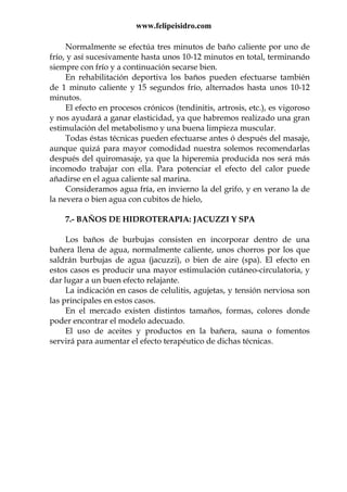 www.felipeisidro.com
Normalmente se efectúa tres minutos de baño caliente por uno de
frío, y así sucesivamente hasta unos 10-12 minutos en total, terminando
siempre con frío y a continuación secarse bien.
En rehabilitación deportiva los baños pueden efectuarse también
de 1 minuto caliente y 15 segundos frío, alternados hasta unos 10-12
minutos.
El efecto en procesos crónicos (tendinitis, artrosis, etc.), es vigoroso
y nos ayudará a ganar elasticidad, ya que habremos realizado una gran
estimulación del metabolismo y una buena limpieza muscular.
Todas éstas técnicas pueden efectuarse antes ó después del masaje,
aunque quizá para mayor comodidad nuestra solemos recomendarlas
después del quiromasaje, ya que la hiperemia producida nos será más
incomodo trabajar con ella. Para potenciar el efecto del calor puede
añadirse en el agua caliente sal marina.
Consideramos agua fría, en invierno la del grifo, y en verano la de
la nevera o bien agua con cubitos de hielo,
7.- BAÑOS DE HIDROTERAPIA: JACUZZI Y SPA
Los baños de burbujas consisten en incorporar dentro de una
bañera llena de agua, normalmente caliente, unos chorros por los que
saldrán burbujas de agua (jacuzzi), o bien de aire (spa). El efecto en
estos casos es producir una mayor estimulación cutáneo-circulatoria, y
dar lugar a un buen efecto relajante.
La indicación en casos de celulitis, agujetas, y tensión nerviosa son
las principales en estos casos.
En el mercado existen distintos tamaños, formas, colores donde
poder encontrar el modelo adecuado.
El uso de aceites y productos en la bañera, sauna o fomentos
servirá para aumentar el efecto terapéutico de dichas técnicas.
 