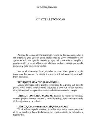 www.felipeisidro.com
XIII OTRAS TÉCNICAS
Aunque la técnica de Quiromasaje es una de las más completas a
mi entender, creo que un buen profesional no debe conformarse con
aprender solo un tipo de masaje, ya que del conocimiento amplio y
profundo de varias de ellas podrá elaborar un buen masaje para cada
paciente y cada caso en particular.
No es el momento de explicarlas en este libro, pero sí el de
mencionar las técnicas de masaje imprescindibles de conocer para todo
buen masajista.
REFLEJOTERAPIA PODAL O MANUAL:
Masaje efectuado sobre puntos específicos de la planta del pie ó la
palma de la mano, normalmente dolorosos y que por reflejo nervioso
simpático reaccionan positivamente en distintas zonas del cuerpo.
DRENAJE LINFÁTICO MANUAL: Técnica de masaje superficial,
con sus propias manipulaciones y ritmo de trabajo, que actúa ayudando
al drenaje natural de la linfa.
DESBLOQUEOS VERTEBRALESQUIROPRAXIA:
Técnica de manipulación concreta sobre segmentos vertebrales, con
el fin de equilibrar las articulaciones con el estiramiento de músculos y
ligamentos.
 