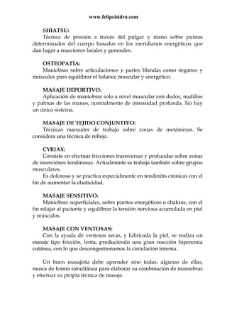 www.felipeisidro.com
SHIATSU:
Técnica de presión a través del pulgar y mano sobre puntos
determinados del cuerpo basados en los meridianos energéticos que
dan lugar a reacciones locales y generales.
OSTEOPATÍA:
Maniobras sobre articulaciones y partes blandas como órganos y
músculos para equilibrar el balance muscular y energético.
MASAJE DEPORTIVO:
Aplicación de maniobras solo a nivel muscular con dedos, nudillos
y palmas de las manos, normalmente de intensidad profunda. No hay
un único sistema.
MASAJE DE TEJIDO CONJUNTIVO:
Técnicas manuales de trabajo sobre zonas de metámeras. Se
considera una técnica de reflejo.
CYRIAX:
Consiste en efectuar fricciones transversas y profundas sobre zonas
de inserciónes tendinosas. Actualmente se trabaja también sobre grupos
musculares.
Es doloroso y se practica especialmente en tendinitis crónicas con el
fin de aumentar la elasticidad.
MASAJE SENSITIVO:
Maniobras superficiales, sobre puntos energéticos o chakras, con el
fin relajar al paciente y equilibrar la tensión nerviosa acumulada en piel
y músculos.
MASAJE CON VENTOSAS:
Con la ayuda de ventosas secas, y lubricada la piel, se realiza un
masaje tipo fricción, lenta, produciendo una gran reacción hiperemia
cutánea, con lo que descongestionamos la circulación interna.
Un buen masajista debe aprender sino todas, algunas de ellas,
nunca de forma simultánea para elaborar su combinación de maniobras
y efectuar su propia técnica de masaje.
 