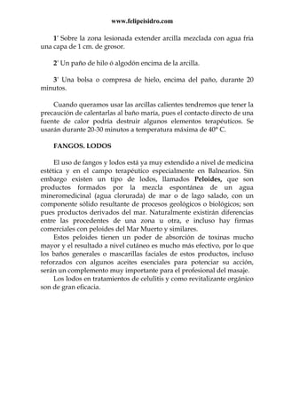 www.felipeisidro.com
1º Sobre la zona lesionada extender arcilla mezclada con agua fria
una capa de 1 cm. de grosor.
2° Un paño de hilo ó algodón encima de la arcilla.
3° Una bolsa o compresa de hielo, encima del paño, durante 20
minutos.
Cuando queramos usar las arcillas calientes tendremos que tener la
precaución de calentarlas al baño maría, pues el contacto directo de una
fuente de calor podría destruir algunos elementos terapéuticos. Se
usarán durante 20-30 minutos a temperatura máxima de 40° C.
FANGOS. LODOS
El uso de fangos y lodos está ya muy extendido a nivel de medicina
estética y en el campo terapéutico especialmente en Balnearios. Sín
embargo existen un tipo de lodos, llamados Peloides, que son
productos formados por la mezcla espontánea de un agua
mineromedicinal (agua clorurada) de mar o de lago salado, con un
componente sólido resultante de procesos geológicos o biológicos; son
pues productos derivados del mar. Naturalmente existirán diferencias
entre las procedentes de una zona u otra, e incluso hay firmas
comerciales con peloides del Mar Muerto y similares.
Estos peloides tienen un poder de absorción de toxinas mucho
mayor y el resultado a nivel cutáneo es mucho más efectivo, por lo que
los baños generales o mascarillas faciales de estos productos, incluso
reforzados con algunos aceites esenciales para potenciar su acción,
serán un complemento muy importante para el profesional del masaje.
Los lodos en tratamientos de celulitis y como revitalizante orgánico
son de gran eficacia.
 