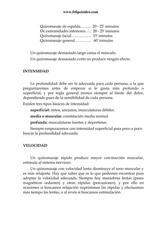 www.felipeisidro.com
Quiromasaje de espalda……... 20 - 25' minutos
De extremidades inferiores….. 20 - 25' minutos
Quiromasaje facial …………… 15' minutos
Quiromasaje general ………… 60' minutos
Un quiromasaje demasiado largo cansa el músculo.
Un quiromasaje demasiado corto no produce ningún efecto.
INTENSIDAD
La profundidad debe ser la adecuada para cada persona, a la que
preguntaremos antes de empezar si le gusta más profundo o
superficial, y por regla general iremos siempre al límite del dolor,
dependiendo pues de la sensibilidad de cada persona.
Existen tres tipos básicos de intensidad:
superficial: niños, ancianos, musculaturas débiles.
media o muscular: constitución media normal.
profunda: musculaturas fuertes y deportistas.
Siempre empezaremos con intensidad superficial para poco a poco
buscar la profundidad adecuada.
VELOCIDAD
Un quiromasaje rápido produce mayor con-tracción muscular,
estimula al sistema nervioso.
Un quiromasaje con velocidad lenta disminuye el tono muscular y
es más relajante. Hay que saber que es lo que podemos encontrar para
adoptar la velocidad adecuada. Siempre hay maniobras lentas (pases
magnéticos sedantes) y otras rápidas (percusiones), y por ello en
ocasiones si buscamos relajación suprimimos las rápidas y efectuamos
más tiempo las lentas, o al revés si buscamos estimulación.
 
