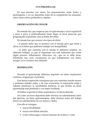 www.felipeisidro.com
En una persona con stress, los amasamientos serán lentos y
prolongados, y en un deportista antes de la competición los amasami-
entos serán cortos, profundos y rápidos.
OBSERVACIÓN DEL DOLOR
De entrada hay que empezar por un quiromasaje a nivel superficial
y poco a poco ir profundizando hasta llegar al nivel desea-do que
preguntando al paciente, será al límite del dolor.
En masaje hay que conocer dos tipos de dolor:
- el primer dolor que se produce con el masaje pero que duele y
alivia, es el dolor que podemos trabajar con tranquilidad.
- el dolor que aumenta con el masaje lo debemos respetar, no
debemos trabajar, ya que el organismo nos está indicando que existe
algún proceso, inflamatorio, infeccioso, etc., que no se debe tocar.
Solamente hay unas excepciones en que trabajaremos con dolor,
aunque ya lo veremos más adelante.
RESPIRACIÓN
Durante el quiromasaje debemos imprimir un ritmo respiratorio
continuo, al igual que el paciente.
Una buena respiración conseguirá que nos cansemos mucho menos
y podamos trabajar mejor, y de cara al paciente, la respiración relaja y
además disminuye la sensibilidad dolorosa, lo que facilita un buen
quiromasaje más profundo y con mejor resultado.
Al hablar se pierde el ritmo respiratorio y el efecto deseado.
Así como un buen deportista debe efectuar un calentamiento antes
del ejercicio, un buen quiromasajista, debe efectuar antes del trabajo
diario un calentamiento de sus manos y dedos.
Con ello se consigue:
mayor flexibilidad.
mayor movilidad articular.
evitar sobrecargas y futuras lesiones de muñeca y codo.
 