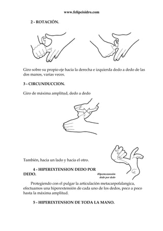 www.felipeisidro.com
2 - ROTACIÓN.
Giro sobre su propio eje hacia la derecha e izquierda dedo a dedo de las
dos manos, varias veces.
3 - CIRCUNDUCCION.
Giro de máxima amplitud, dedo a dedo
También, hacia un lado y hacia el otro.
4 - HIPEREXTENSION DEDO POR
DEDO.
Protegiendo con el pulgar la articulación metacarpofalangica,
efectuamos una hiperextensión de cada uno de los dedos, poco a poco
hasta la máxima amplitud.
5 - HIPEREXTENSION DE TODA LA MANO.
 