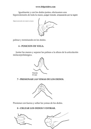 www.felipeisidro.com
Igualmente y con los dedos juntos, efectuamos una
hiperextensión de toda la mano, pulgar incluido, empezando por la región
Hiperextensión de toda la mano
palmar y terminando en los dedos.
6 - POSICION DE YOGA.
Juntar las manos y separar las palmas a la altura de la articulación
metacarpofalangica.
7 - PRESIONAR LAS YEMAS DE LOS DEDOS.
Presionar con fuerza y soltar las yemas de los dedos.
8 - CRUZAR LOS DEDOS Y ESTIRAR.
 