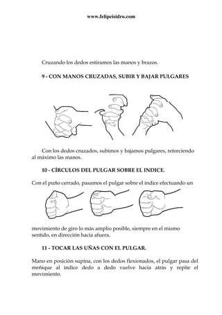www.felipeisidro.com
Cruzando los dedos estiramos las manos y brazos.
9 - CON MANOS CRUZADAS, SUBIR Y BAJAR PULGARES
Con los dedos cruzados, subimos y bajamos pulgares, retorciendo
al máximo las manos.
10 - CÍRCULOS DEL PULGAR SOBRE EL INDICE.
Con el puño cerrado, pasamos el pulgar sobre el índice efectuando un
movimiento de giro lo más amplio posible, siempre en el mismo
sentido, en dirección hacia afuera.
11 - TOCAR LAS UÑAS CON EL PULGAR.
Mano en posición supina, con los dedos flexionados, el pulgar pasa del
meñique al índice dedo a dedo vuelve hacia atrás y repite el
movimiento.
 