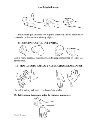 www.felipeisidro.com
De manera que una está con el puño cerrado y la otra abierta y al
contrario, de forma simultánea y rápida.
13 - CIRCUNDUCCION DEL CARPO.
Con la mano cerrada, circunducción del carpo (muñeca), en todas las
direcciones.
14 - MOVIMIENTO RAPIDO Y ALTERNADO DE LAS MANOS
Hacia los lados y adelante, con la muñeca suelta.
15.- Friccionarse las manos antes de empezar un masaje.
Fricción de manos
 
