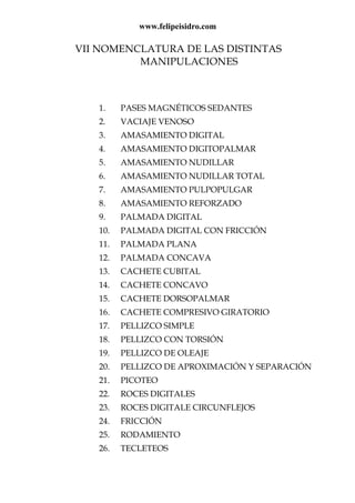 www.felipeisidro.com
VII NOMENCLATURA DE LAS DISTINTAS
MANIPULACIONES
1. PASES MAGNÉTICOS SEDANTES
2. VACIAJE VENOSO
3. AMASAMIENTO DIGITAL
4. AMASAMIENTO DIGITOPALMAR
5. AMASAMIENTO NUDILLAR
6. AMASAMIENTO NUDILLAR TOTAL
7. AMASAMIENTO PULPOPULGAR
8. AMASAMIENTO REFORZADO
9. PALMADA DIGITAL
10. PALMADA DIGITAL CON FRICCIÓN
11. PALMADA PLANA
12. PALMADA CONCAVA
13. CACHETE CUBITAL
14. CACHETE CONCAVO
15. CACHETE DORSOPALMAR
16. CACHETE COMPRESIVO GIRATORIO
17. PELLIZCO SIMPLE
18. PELLIZCO CON TORSIÓN
19. PELLIZCO DE OLEAJE
20. PELLIZCO DE APROXIMACIÓN Y SEPARACIÓN
21. PICOTEO
22. ROCES DIGITALES
23. ROCES DIGITALE CIRCUNFLEJOS
24. FRICCIÓN
25. RODAMIENTO
26. TECLETEOS
 