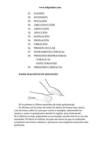 www.felipeisidro.com
27. FLEXIÓN
28. EXTENSIÓN
29. ROTACIÓN
30. CIRCUNDUCCIÓN
31. ABDUCCIÓN
32. ADUCCIÓN
33. SUPINACIÓN
34. PRONACIÓN
35. VIBRACIÓN
36. PRESIÓN OCULAR
37. ESTIRAMIENTO CERVICAL
38. PRESIONES RESPIRATORIAS
- TORÁCICAS
- EXPECTORANTES
39. PRESIONES CARDÍACAS.
PASES MAGNÉTICOS SEDANTES
Es la primera y última maniobra de todo quiromasaje.
Se efectúa con la yema de todos los dedos de forma muy suave,
casi sin tocar, sobre la zona que vamos a masajear, alternando las
manos y como si quisiéramos dormir la región, muy lentamente.
Si el silencio es muy importante en un masaje, mucho más lo es en esta
maniobra. El efecto al realizar un pase tan suave es que se estimulan
receptores nerviosos cutáneos y producen una relajación muscular más
profunda.
 