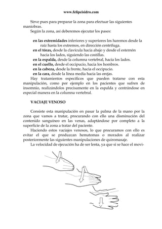 www.felipeisidro.com
Sirve pues para preparar la zona para efectuar las siguientes
maniobras.
Según la zona, así deberemos ejecutar los pases:
en las extremidades inferiores y superiores los haremos desde la
raíz hasta los extremos, en dirección centrífuga.
en el tórax, desde la clavícula hacia abajo y desde el esternón
hacia los lados, siguiendo las costillas.
en la espalda, desde la columna vertebral, hacia los lados.
en el cuello, desde el occipucio, hacia los hombros.
en la cabeza, desde la frente, hacia el occipucio.
en la cara, desde la línea media hacia las orejas.
Hay tratamientos específicos que pueden tratarse con esta
manipulación, como por ejemplo en los pacientes que sufren de
insomnio, realizándolos precisamente en la espalda y centrándose en
especial manera en la columna vertebral.
VACIAJE VENOSO
Consiste esta manipulación en pasar la palma de la mano por la
zona que vamos a tratar, procurando con ello una disminución del
contenido sanguíneo en las venas, adaptándose por completo a la
superficie de la zona a tratar del paciente.
Haciendo estos vaciajes venosos, lo que procuramos con ello es
evitar el que se produzcan hematomas o morados al realizar
posteriormente las siguientes manipulaciones de quiromasaje.
La velocidad de ejecución ha de ser lenta, ya que si se hace el movi-
 
