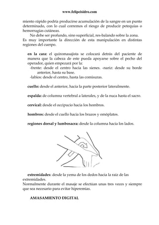 www.felipeisidro.com
miento rápido podría producirse acumulación de la sangre en un punto
determinado, con lo cual corremos el riesgo de producir petequias o
hemorragias cutáneas.
No debe ser profundo, sino superficial, res-balando sobre la zona.
Es muy importante la dirección de esta manipulación en distintas
regiones del cuerpo.
en la cara: el quiromasajista se colocará detrás del paciente de
manera que la cabeza de este pueda apoyarse sobre el pecho del
operador, quien empezará por la:
-frente: desde el centro hacia las sienes. -nariz: desde su borde
anterior, hasta su base.
-labios: desde el centro, hasta las comisuras.
cuello: desde el anterior, hacia la parte posterior lateralmente.
espalda: de columna vertebral a laterales, y de la nuca hasta el sacro.
cervical: desde el occipucio hacia los hombros.
hombros: desde el cuello hacia los brazos y omóplatos.
regiones dorsal y lumbosacra: desde la columna hacia los lados.
extremidades: desde la yema de los dedos hacia la raíz de las
extremidades.
Normalmente durante el masaje se efectúan unas tres veces y siempre
que sea necesario para evitar hiperemias.
AMASAMIENTO DIGITAL
 