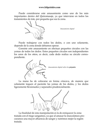 www.felipeisidro.com
Puede considerarse este amasamiento como uno de los más
importantes dentro del Quiromasaje, ya que interviene en todos los
tratamientos de éste, por pequeña que sea la zona.
Amasamiento digital
Puede trabajarse con todos los dedos, o con uno solamente,
depende de la zona donde debamos operar.
Consiste este amasamiento en efectuar pequeños círculos con las
yemas de todos los dedos. Estos pequeños círculos son independientes
los unos de los otros, es decir, cada dedo realiza su círculo corres-
pondiente.
Amasamiento digital sobre los párpados
La mano ha de colocarse en forma cóncava, de manera que
solamente toquen al paciente las yemas de los dedos, y los dedos
ligeramente flexionados y separados prudencialmente.
La finalidad de esta manipulación es la de enriquecer la zona
tratada con el riego sanguíneo, ya que al amasar la musculatura pro-
curamos una mayor afluencia de sangre y nutrimos mejor la región
tratada.
 