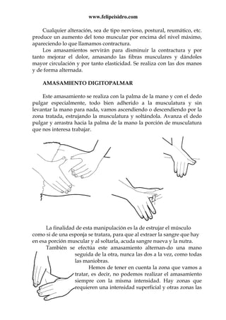 www.felipeisidro.com
Cualquier alteración, sea de tipo nervioso, postural, reumático, etc.
produce un aumento del tono muscular por encima del nivel máximo,
apareciendo lo que llamamos contractura.
Los amasamientos servirán para disminuir la contractura y por
tanto mejorar el dolor, amasando las fibras musculares y dándoles
mayor circulación y por tanto elasticidad. Se realiza con las dos manos
y de forma alternada.
AMASAMIENTO DIGITOPALMAR
Este amasamiento se realiza con la palma de la mano y con el dedo
pulgar especialmente, todo bien adherido a la musculatura y sin
levantar la mano para nada, vamos ascendiendo o descendiendo por la
zona tratada, estrujando la musculatura y soltándola. Avanza el dedo
pulgar y arrastra hacia la palma de la mano la porción de musculatura
que nos interesa trabajar.
La finalidad de esta manipulación es la de estrujar el músculo
como si de una esponja se tratara, para que al extraer la sangre que hay
en esa porción muscular y al soltarla, acuda sangre nueva y la nutra.
También se efectúa este amasamiento alternan-do una mano
seguida de la otra, nunca las dos a la vez, como todas
las maniobras.
Hemos de tener en cuenta la zona que vamos a
tratar, es decir, no podemos realizar el amasamiento
siempre con la misma intensidad. Hay zonas que
requieren una intensidad superficial y otras zonas las
 