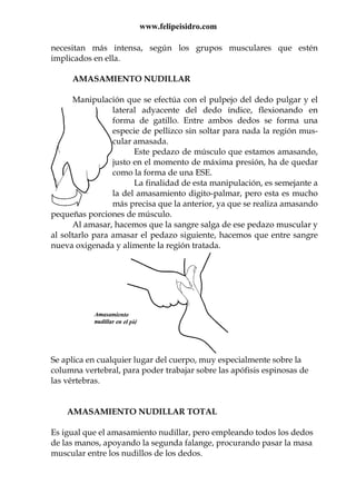 www.felipeisidro.com
necesitan más intensa, según los grupos musculares que estén
implicados en ella.
AMASAMIENTO NUDILLAR
Manipulación que se efectúa con el pulpejo del dedo pulgar y el
lateral adyacente del dedo índice, flexionando en
forma de gatillo. Entre ambos dedos se forma una
especie de pellizco sin soltar para nada la región mus-
cular amasada.
Este pedazo de músculo que estamos amasando,
justo en el momento de máxima presión, ha de quedar
como la forma de una ESE.
La finalidad de esta manipulación, es semejante a
la del amasamiento digito-palmar, pero esta es mucho
más precisa que la anterior, ya que se realiza amasando
pequeñas porciones de músculo.
Al amasar, hacemos que la sangre salga de ese pedazo muscular y
al soltarlo para amasar el pedazo siguiente, hacemos que entre sangre
nueva oxigenada y alimente la región tratada.
Se aplica en cualquier lugar del cuerpo, muy especialmente sobre la
columna vertebral, para poder trabajar sobre las apófisis espinosas de
las vértebras.
AMASAMIENTO NUDILLAR TOTAL
Es igual que el amasamiento nudillar, pero empleando todos los dedos
de las manos, apoyando la segunda falange, procurando pasar la masa
muscular entre los nudillos de los dedos.
 