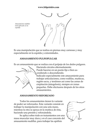 www.felipeisidro.com
Es una manipulación que se realiza en piernas muy carnosas y muy
especialmente en la espalda y extremidades.
AMASAMIENTO PULPOPULGAR
Es un amasamiento que se realiza con el pulpejo de los dedos pulgares.
Haciendo círculos alternadamente.
Puede hacerse en un punto fijo o bien as-
cendiendo o descendiendo.
Indicado especialmente este amasamiento para
trabajar articulaciones, como rodillas, muñecas,
región sacra, y tendones así como las zonas de
crepitación (miogelosis), siempre en zonas
pequeñas. Debe efectuarse después de los otros
amasamientos.
AMASAMIENTO REFORZADO
Todos los amasamientos tienen la variante
de poder ser reforzados. Esta variante consiste en
trabajar la manipulación con una sola mano,
mientras la otra se apoya en la muñeca de ésta,
haciendo una presión y reforzándola.
Se aplica sobre todo en tratamientos con una
masa muscular muy dura y en el caso concreto del
amasamiento nudillar, para trabajar las apófisis
Amasamiento nudillar
total aplicado en la
espalda
 