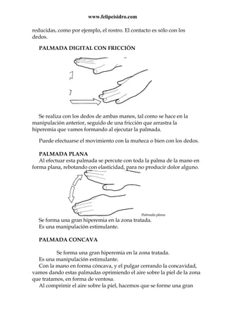 www.felipeisidro.com
reducidas, como por ejemplo, el rostro. El contacto es sólo con los
dedos.
PALMADA DIGITAL CON FRICCIÓN
Se realiza con los dedos de ambas manos, tal como se hace en la
manipulación anterior, seguido de una fricción que arrastra la
hiperemia que vamos formando al ejecutar la palmada.
Puede efectuarse el movimiento con la muñeca o bien con los dedos.
PALMADA PLANA
Al efectuar esta palmada se percute con toda la palma de la mano en
forma plana, rebotando con elasticidad, para no producir dolor alguno.
Palmada plana
Se forma una gran hiperemia en la zona tratada.
Es una manipulación estimulante.
PALMADA CONCAVA
Se forma una gran hiperemia en la zona tratada.
Es una manipulación estimulante.
Con la mano en forma cóncava, y el pulgar cerrando la concavidad,
vamos dando estas palmadas oprimiendo el aire sobre la piel de la zona
que tratamos, en forma de ventosa.
Al comprimir el aire sobre la piel, hacemos que se forme una gran
 
