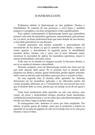 www.felipeisidro.com
II INTRODUCCIÓN
Podríamos definir el Quiromasaje en dos palabras: Técnica y
Sensibilidad. El contacto de dos personas, a nivel físico y también
psíquico o energético, con fines terapéuticos o bien equilibradores.
Para aplicar correctamente el Quiromasaje tienen que aprenderse
primero una serie de maniobras (gimnasia, amasamientos, percusiones,
etc.) es decir, un buen profesional tiene que estar dotado de una técnica,
y esto debe aprenderse en una Escuela.
Cuando poseemos una técnica aceptable y prescindimos del
movimiento de los dedos ya que la armonía entre dedos y mente ya
existe, aparece y descubrimos la segunda parte, la sensibilidad;
nuestros dedos, sienten, ven y oyen, con el tacto debemos notar,
reconocer la necesidad de aplicar las maniobras oportunas, mayor o
menor profundidad, velocidad, ritmo.
Todo esto no se enseña en ninguna escuela, lo llevamos dentro, y
eso si, se enseña al alumno a descubrirlo.
Durante cualquier curso de Quiromasaje existen tres fases por las
que todo alumno debe pasar. En la primera fase el alumno debe
preparar sus dedos y manos, ganar elasticidad, perder rigidez articular,
saber como se efectúa cada maniobra, para que sirve y cuando se hace.
En una segunda fase el alumno debe aprender las distintas
direcciones de las maniobras aplicadas a las diferentes partes del
cuerpo (espalda, abdomen, etc.). Y finalmente hay una tercera fase en la
que el alumno debe ya crear, puesto que un masaje no ha de ser igual a
otro.
Todo buen profesional debe aprender no solo una técnica, sino
varias, sin prisa, y dedicándoles tiempo, practicar hasta dominarlas,
combinarlas posteriormente y con los años que cada Quiromasajista, sin
olvidar sus bases, haga su propio masaje.
Si conseguimos esto, daremos el curso por bien empleado. Por
último, el poner ganas de trabajo, amor por la profesión e interés en
aprender es un paso de gigante no solo en el masaje sino en la vida para
triunfar y hacer el bien.
 