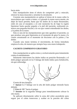 www.felipeisidro.com
hacia atrás.
Esta manipulación tiene el efecto de comprimir piel y músculo,
retorcer la masa muscular y arrastrar la circulación.
Consiste esta manipulación en aplicar el dorso de la mano sobre la
musculatura que vamos a tratar, e ir girando la mano suave-mente, sin
dejar de hacer presión, hasta que los dedos de la mano flexionados,
estén de cara al masajista y en este momento ha de bajar la región
hipotenar hasta quedar pegada a la piel del paciente, realizando en-
tonces una pequeña fricción, a la vez que vamos extendiendo los dedos,
y la palma de la mano.
Esta es una de las manipulaciones que más agradece el paciente, ya
que produce una gran hiperemia en el momento de girar la mano y la
vamos arrastrando en el momento de friccionar con la palma y los
dedos.
Cuando una mano termina el movimiento, de forma inmediata
empieza la otra, de manera que siempre haya una mano trabajando.
CACHETE COMPRESIVO GIRATORIO
Esta manipulación se aplica única y exclusivamente para tratamiento
contra el estreñimiento.
Solamente intervienen los dedos índice en posición flexionada y el
dedo pulgar apoyado en la 2ª falange del dedo índice para fortalecerlo,
sin que sobresalga.
Consta de tres tiempos:
1º Apoyar la 2ª falange con la uña del dedo pulgar mirando hacia
delante.
2º Giro de 180 ° hacia el pulgar.
3º Arrastre de la segunda falange para inmediatamente colocar la
otra mano.
Se aplicará directamente sobre la zona del colon ascendente para
seguir por el colon transverso y acabar en la porción del colon
 