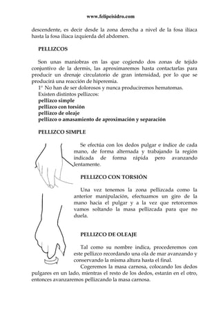 www.felipeisidro.com
descendente, es decir desde la zona derecha a nivel de la fosa ilíaca
hasta la fosa ilíaca izquierda del abdomen.
PELLIZCOS
Son unas maniobras en las que cogiendo dos zonas de tejido
conjuntivo de la dermis, las aproximaremos hasta contactarlas para
producir un drenaje circulatorio de gran intensidad, por lo que se
producirá una reacción de hiperemia.
1º No han de ser dolorosos y nunca produciremos hematomas.
Existen distintos pellizcos:
pellizco simple
pellizco con torsión
pellizco de oleaje
pellizco o amasamiento de aproximación y separación
PELLIZCO SIMPLE
Se efectúa con los dedos pulgar e índice de cada
mano, de forma alternada y trabajando la región
indicada de forma rápida pero avanzando
lentamente.
PELLIZCO CON TORSIÓN
Una vez tenemos la zona pellizcada como la
anterior manipulación, efectuamos un giro de la
mano hacia el pulgar y a la vez que retorcemos
vamos soltando la masa pellizcada para que no
duela.
PELLIZCO DE OLEAJE
Tal como su nombre indica, procederemos con
este pellizco recordando una ola de mar avanzando y
conservando la misma altura hasta el final.
Cogeremos la masa carnosa, colocando los dedos
pulgares en un lado, mientras el resto de los dedos, estarán en el otro,
entonces avanzaremos pellizcando la masa carnosa.
 