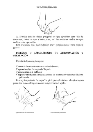 www.felipeisidro.com
Al avanzar son los dedos pulgares los que aguantan esta "ola de
músculo", mientras que al retroceder, son los restantes dedos los que
realizan esta operación.
Está indicada esta manipulación muy especialmente para reducir
grasas.
PELLIZCO O AMASAMIENTO DE APROXIMACIÓN Y
SEPARACIÓN
Constará de cuatro tiempos :
1º colocar las manos cercanas una de la otra.
2º aproximarlas "arrugando" la piel.
3º amasamiento o pellizco.
4º
separar las manos a medida que se va estirando y soltando la zona
pellizcada.
Es muy importante "arrugar" la piel, pues al efectuar el estiramiento
posterior nunca alongaremos ni romperemos el tejido.
Aproximación de las manos Amasamiento o pellizco
 