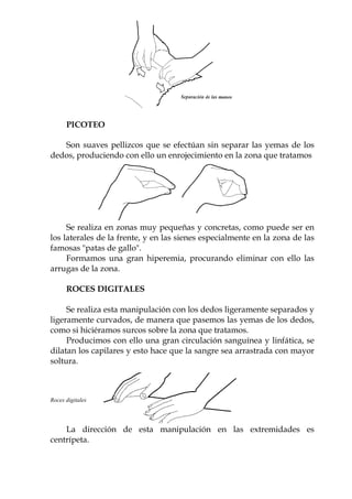 www.felipeisidro.com
PICOTEO
Son suaves pellizcos que se efectúan sin separar las yemas de los
dedos, produciendo con ello un enrojecimiento en la zona que tratamos
Se realiza en zonas muy pequeñas y concretas, como puede ser en
los laterales de la frente, y en las sienes especialmente en la zona de las
famosas "patas de gallo".
Formamos una gran hiperemia, procurando eliminar con ello las
arrugas de la zona.
ROCES DIGITALES
Se realiza esta manipulación con los dedos ligeramente separados y
ligeramente curvados, de manera que pasemos las yemas de los dedos,
como si hiciéramos surcos sobre la zona que tratamos.
Producimos con ello una gran circulación sanguínea y linfática, se
dilatan los capilares y esto hace que la sangre sea arrastrada con mayor
soltura.
Roces digitales
La dirección de esta manipulación en las extremidades es
centrípeta.
 