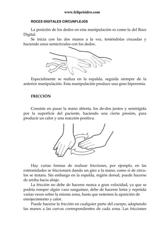 www.felipeisidro.com
ROCES DIGITALES CIRCUNFLEJOS
La posición de los dedos en esta manipulación es como la del Roce
Digital.
Se inicia con las dos manos a la vez, teniéndolas cruzadas y
haciendo unos semicírculos con los dedos.
Especialmente se realiza en la espalda, seguida siempre de la
anterior manipulación. Esta manipulación produce una gran hiperemia.
FRICCIÓN
Consiste en pasar la mano abierta, los de-dos juntos y semirígida
por la superficie del paciente, haciendo una cierta presión, para
producir un calor y una reacción positiva.
Hay varias formas de realizar fricciones, por ejemplo, en las
extremidades se friccionará dando un giro a la mano, como si de círcu-
los se tratara. Sin embargo en la espalda, región dorsal, puede hacerse
de arriba hacia abajo.
La fricción no debe de hacerse nunca a gran velocidad, ya que se
podría romper algún vaso sanguíneo, debe de hacerse lenta y repetida
varias veces sobre la misma zona, hasta que notemos la aparición de
enrojecimiento y calor.
Puede hacerse la fricción en cualquier parte del cuerpo, adaptando
las manos a las curvas correspondientes de cada zona. Las fricciones
 