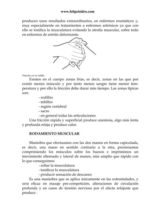 www.felipeisidro.com
producen unos resultados extraordinarios, en enfermos reumáticos y,
muy especialmente en tratamientos a enfermos artrósicos ya que con
ello se tonifica la musculatura evitando la atrofia muscular, sobre todo
en enfermos de artritis deformante.
Fricción en la rodilla
Existen en el cuerpo zonas frías, es decir, zonas en las que por
existir menos músculo y por tanto menos sangre tiene menor tem-
peratura y por ello la fricción debe durar más tiempo. Las zonas típicas
son:
- rodillas
- tobillos
- región vertebral
- sacro
- en general todas las articulaciones
Una fricción rápida y superficial produce anestesia, algo más lenta
y profunda relaja y produce calor.
RODAMIENTO MUSCULAR
Maniobra que efectuamos con las dos manos en forma capiculada,
es decir, una mano en sentido contrario a la otra, presionamos
comprimiendo los músculos sobre los huesos e imprimimos un
movimiento alternado y lateral de manos, más amplio que rápido con
lo que conseguimos:
- soltar la musculatura
- tonificar la musculatura
- producir sensación de descanso
Es una maniobra que se aplica únicamente en las extremidades, y
será eficaz en masaje pre-competición, alteraciones de circulación
profunda y en casos de tensión nerviosa por el efecto relajante que
produce .
 