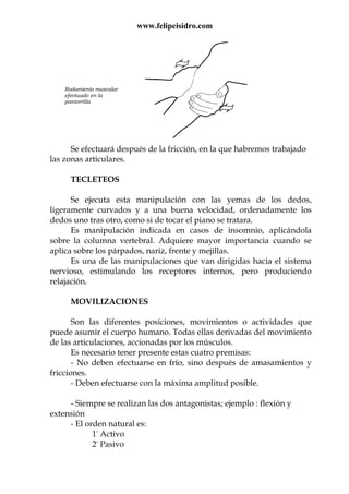 www.felipeisidro.com
Se efectuará después de la fricción, en la que habremos trabajado
las zonas articulares.
TECLETEOS
Se ejecuta esta manipulación con las yemas de los dedos,
ligeramente curvados y a una buena velocidad, ordenadamente los
dedos uno tras otro, como si de tocar el piano se tratara.
Es manipulación indicada en casos de insomnio, aplicándola
sobre la columna vertebral. Adquiere mayor importancia cuando se
aplica sobre los párpados, nariz, frente y mejillas.
Es una de las manipulaciones que van dirigidas hacia el sistema
nervioso, estimulando los receptores internos, pero produciendo
relajación.
MOVILIZACIONES
Son las diferentes posiciones, movimientos o actividades que
puede asumir el cuerpo humano. Todas ellas derivadas del movimiento
de las articulaciones, accionadas por los músculos.
Es necesario tener presente estas cuatro premisas:
- No deben efectuarse en frío, sino después de amasamientos y
fricciones.
- Deben efectuarse con la máxima amplitud posible.
- Siempre se realizan las dos antagonistas; ejemplo : flexión y
extensión
- El orden natural es:
1º Activo
2º Pasivo
Rodamiento muscular
efectuado en la
pantorrilla
 