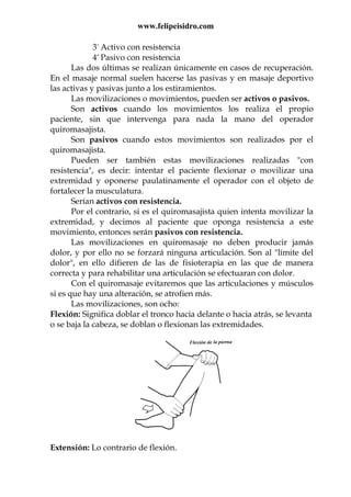 www.felipeisidro.com
3º Activo con resistencia
4º Pasivo con resistencia
Las dos últimas se realizan únicamente en casos de recuperación.
En el masaje normal suelen hacerse las pasivas y en masaje deportivo
las activas y pasivas junto a los estiramientos.
Las movilizaciones o movimientos, pueden ser activos o pasivos.
Son activos cuando los movimientos los realiza el propio
paciente, sin que intervenga para nada la mano del operador
quiromasajista.
Son pasivos cuando estos movimientos son realizados por el
quiromasajista.
Pueden ser también estas movilizaciones realizadas "con
resistencia", es decir: intentar el paciente flexionar o movilizar una
extremidad y oponerse paulatinamente el operador con el objeto de
fortalecer la musculatura.
Serían activos con resistencia.
Por el contrario, si es el quiromasajista quien intenta movilizar la
extremidad, y decimos al paciente que oponga resistencia a este
movimiento, entonces serán pasivos con resistencia.
Las movilizaciones en quiromasaje no deben producir jamás
dolor, y por ello no se forzará ninguna articulación. Son al "límite del
dolor", en ello difieren de las de fisioterapia en las que de manera
correcta y para rehabilitar una articulación se efectuaran con dolor.
Con el quiromasaje evitaremos que las articulaciones y músculos
si es que hay una alteración, se atrofien más.
Las movilizaciones, son ocho:
Flexión: Significa doblar el tronco hacia delante o hacia atrás, se levanta
o se baja la cabeza, se doblan o flexionan las extremidades.
Extensión: Lo contrario de flexión.
 
