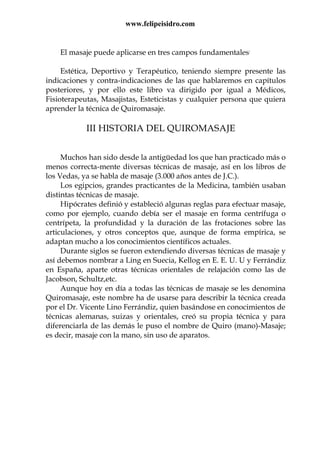 www.felipeisidro.com
El masaje puede aplicarse en tres campos fundamentales:
Estética, Deportivo y Terapéutico, teniendo siempre presente las
indicaciones y contra-indicaciones de las que hablaremos en capítulos
posteriores, y por ello este libro va dirigido por igual a Médicos,
Fisioterapeutas, Masajistas, Esteticistas y cualquier persona que quiera
aprender la técnica de Quiromasaje.
III HISTORIA DEL QUIROMASAJE
Muchos han sido desde la antigüedad los que han practicado más o
menos correcta-mente diversas técnicas de masaje, así en los libros de
los Vedas, ya se habla de masaje (3.000 años antes de J.C.).
Los egipcios, grandes practicantes de la Medicina, también usaban
distintas técnicas de masaje.
Hipócrates definió y estableció algunas reglas para efectuar masaje,
como por ejemplo, cuando debía ser el masaje en forma centrífuga o
centrípeta, la profundidad y la duración de las frotaciones sobre las
articulaciones, y otros conceptos que, aunque de forma empírica, se
adaptan mucho a los conocimientos científicos actuales.
Durante siglos se fueron extendiendo diversas técnicas de masaje y
así debemos nombrar a Ling en Suecia, Kellog en E. E. U. U y Ferrándiz
en España, aparte otras técnicas orientales de relajación como las de
Jacobson, Schultz,etc.
Aunque hoy en día a todas las técnicas de masaje se les denomina
Quiromasaje, este nombre ha de usarse para describir la técnica creada
por el Dr. Vicente Lino Ferrándiz, quien basándose en conocimientos de
técnicas alemanas, suizas y orientales, creó su propia técnica y para
diferenciarla de las demás le puso el nombre de Quiro (mano)-Masaje;
es decir, masaje con la mano, sin uso de aparatos.
 
