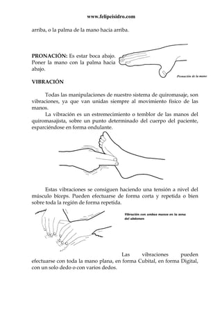 www.felipeisidro.com
arriba, o la palma de la mano hacia arriba.
PRONACIÓN: Es estar boca abajo.
Poner la mano con la palma hacia
abajo.
VIBRACIÓN
Todas las manipulaciones de nuestro sistema de quiromasaje, son
vibraciones, ya que van unidas siempre al movimiento físico de las
manos.
La vibración es un estremecimiento o temblor de las manos del
quiromasajista, sobre un punto determinado del cuerpo del paciente,
esparciéndose en forma ondulante.
Estas vibraciones se consiguen haciendo una tensión a nivel del
músculo bíceps. Pueden efectuarse de forma corta y repetida o bien
sobre toda la región de forma repetida.
Las vibraciones pueden
efectuarse con toda la mano plana, en forma Cubital, en forma Digital,
con un solo dedo o con varios dedos.
Vibración con ambas manos en la zona
del abdomen
 