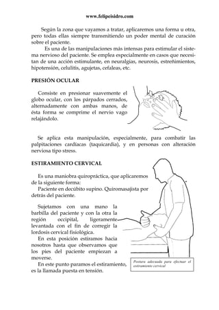 www.felipeisidro.com
Según la zona que vayamos a tratar, aplicaremos una forma u otra,
pero todas ellas siempre transmitiendo un poder mental de curación
sobre el paciente.
Es una de las manipulaciones más intensas para estimular el siste-
ma nervioso del paciente. Se emplea especialmente en casos que necesi-
tan de una acción estimulante, en neuralgias, neurosis, estreñimientos,
hipotensión, celulitis, agujetas, cefaleas, etc.
PRESIÓN OCULAR
Consiste en presionar suavemente el
globo ocular, con los párpados cerrados,
alternadamente con ambas manos, de
ésta forma se comprime el nervio vago
relajándolo.
Se aplica esta manipulación, especialmente, para combatir las
palpitaciones cardíacas (taquicardia), y en personas con alteración
nerviosa tipo stress.
ESTIRAMIENTO CERVICAL
Es una maniobra quiropráctica, que aplicaremos
de la siguiente forma:
Paciente en decúbito supino. Quiromasajista por
detrás del paciente.
Sujetamos con una mano la
barbilla del paciente y con la otra la
región occipital, ligeramente
levantada con el fin de corregir la
lordosis cervical fisiológica.
En esta posición estiramos hacia
nosotros hasta que observamos que
los pies del paciente empiezan a
moverse.
En este punto paramos el estiramiento,
es la llamada puesta en tensión.
Postura adecuada para efectuar el
estiramiento cervical
 