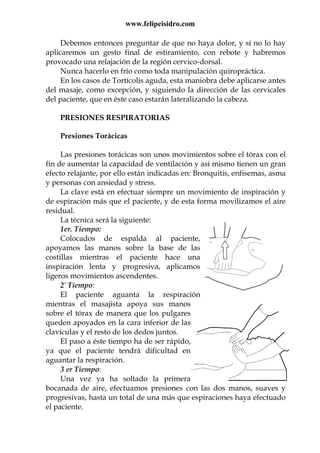 www.felipeisidro.com
Debemos entonces preguntar de que no haya dolor, y sí no lo hay
aplicaremos un gesto final de estiramiento, con rebote y habremos
provocado una relajación de la región cervico-dorsal.
Nunca hacerlo en frío como toda manipulación quiropráctica.
En los casos de Tortícolis aguda, esta maniobra debe aplicarse antes
del masaje, como excepción, y siguiendo la dirección de las cervicales
del paciente, que en éste caso estarán lateralizando la cabeza.
PRESIONES RESPIRATORIAS
Presiones Torácicas
Las presiones torácicas son unos movimientos sobre el tórax con el
fin de aumentar la capacidad de ventilación y así mismo tienen un gran
efecto relajante, por ello están indicadas en: Bronquitis, enfisemas, asma
y personas con ansiedad y stress.
La clave está en efectuar siempre un movimiento de inspiración y
de espiración más que el paciente, y de esta forma movilizamos el aire
residual.
La técnica será la siguiente:
1er. Tiempo:
Colocados de espalda al paciente,
apoyamos las manos sobre la base de las
costillas mientras el paciente hace una
inspiración lenta y progresiva, aplicamos
ligeros movimientos ascendentes.
2º Tiempo:
El paciente aguanta la respiración
mientras el masajista apoya sus manos
sobre el tórax de manera que los pulgares
queden apoyados en la cara inferior de las
clavículas y el resto de los dedos juntos.
El paso a éste tiempo ha de ser rápido,
ya que el paciente tendrá dificultad en
aguantar la respiración.
3 er Tiempo:
Una vez ya ha soltado la primera
bocanada de aire, efectuamos presiones con las dos manos, suaves y
progresivas, hasta un total de una más que espiraciones haya efectuado
el paciente.
 