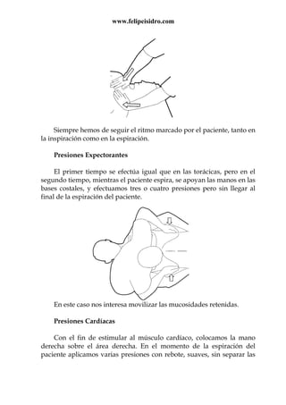 www.felipeisidro.com
Siempre hemos de seguir el ritmo marcado por el paciente, tanto en
la inspiración como en la espiración.
Presiones Expectorantes
El primer tiempo se efectúa igual que en las torácicas, pero en el
segundo tiempo, mientras el paciente espira, se apoyan las manos en las
bases costales, y efectuamos tres o cuatro presiones pero sin llegar al
final de la espiración del paciente.
En este caso nos interesa movilizar las mucosidades retenidas.
Presiones Cardíacas
Con el fin de estimular al músculo cardíaco, colocamos la mano
derecha sobre el área derecha. En el momento de la espiración del
paciente aplicamos varias presiones con rebote, suaves, sin separar las
 