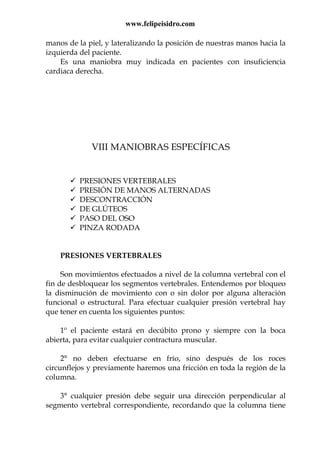 www.felipeisidro.com
manos de la piel, y lateralizando la posición de nuestras manos hacia la
izquierda del paciente.
Es una maniobra muy indicada en pacientes con insuficiencia
cardiaca derecha.
VIII MANIOBRAS ESPECÍFICAS
PRESIONES VERTEBRALES
PRESIÓN DE MANOS ALTERNADAS
DESCONTRACCIÓN
DE GLÚTEOS
PASO DEL OSO
PINZA RODADA
PRESIONES VERTEBRALES
Son movimientos efectuados a nivel de la columna vertebral con el
fin de desbloquear los segmentos vertebrales. Entendemos por bloqueo
la disminución de movimiento con o sin dolor por alguna alteración
funcional o estructural. Para efectuar cualquier presión vertebral hay
que tener en cuenta los siguientes puntos:
1º el paciente estará en decúbito prono y siempre con la boca
abierta, para evitar cualquier contractura muscular.
2° no deben efectuarse en frío, sino después de los roces
circunflejos y previamente haremos una fricción en toda la región de la
columna.
3° cualquier presión debe seguir una dirección perpendicular al
segmento vertebral correspondiente, recordando que la columna tiene
 