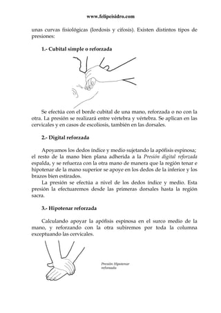 www.felipeisidro.com
unas curvas fisiológicas (lordosis y cifosis). Existen distintos tipos de
presiones:
1.- Cubital simple o reforzada
Se efectúa con el borde cubital de una mano, reforzada o no con la
otra. La presión se realizará entre vértebra y vértebra. Se aplican en las
cervicales y en casos de escoliosis, también en las dorsales.
2.- Digital reforzada
Apoyamos los dedos índice y medio sujetando la apófisis espinosa;
el resto de la mano bien plana adherida a la Presión digital reforzada
espalda, y se refuerza con la otra mano de manera que la región tenar e
hipotenar de la mano superior se apoye en los dedos de la inferior y los
brazos bien estirados.
La presión se efectúa a nivel de los dedos índice y medio. Esta
presión la efectuaremos desde las primeras dorsales hasta la región
sacra.
3.- Hipotenar reforzada
Calculando apoyar la apófisis espinosa en el surco medio de la
mano, y reforzando con la otra subiremos por toda la columna
exceptuando las cervicales.
Presión Hipotenar
reforzada
 