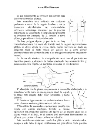 www.felipeisidro.com
Es un movimiento de presión con rebote para
descontracturar los glúteos.
Esta maniobra está indicada en cualquier
problema a nivel de la región lumbar o sacra,
trastornos circulatorios de extremidades
inferiores, sobrecarga muscular por la práctica
continuada de un deporte o simplemente postural,
se produce un aumento de la tensión a nivel
glútea, y por ello está indicado hacerlo.
No hay peligro alguno y por tanto no hay
contraindicaciones. La zona de trabajo será la región superoexterna
glútea, es decir, desde la cresta ilíaca, cuatro traveses de dedo en
diagonal hacia la parte media del glúteo. Es la zona donde
encontraremos uno debajo del otro a los tres glúteos (mayor, mediano y
menor).
La forma de efectuar la manipulación será con el paciente en
decúbito prono, y después de haber efectuado los amasamientos y
percusiones en la región. La maniobra se realiza en tres tiempos:
1º Masajista con la pierna más cercana a la camilla adelantada y la
zona tenar de la mano en cada glúteo a nivel de la piel,
el brazo más alejado debe estar flexionado y hacia
delante.
2º Presionar ligeramente con ambas muñecas hasta
notar el contacto de un glúteo sobre el inferior.
3º Sin aflojar la intensidad, efectuar una presión con
rebote con ambas muñecas. Repetir la misma
operación con pequeños cambios de apoyo de las manos unas tres o
cuatro veces, y al final, en el tiempo dos, movilizar lateralmente los
glúteos para quitar la fuerza de la manipulación.
Esta maniobra es dolorosa cuando los glúteos están contracturados,
aunque a este dolor le sigue rápidamente un gran alivio. Toda presión
 