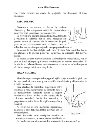 www.felipeisidro.com
con rebote produce un efecto de relajación por disminuir el tono
muscular.
PASO DEL OSO
Colocamos las manos en forma de cachete
cóncavo, y las apoyamos sobre la musculatura
paravertebral, sin apoyar nuestro cuerpo.
Se efectúa una presión con cada mano, alternada,
y bajamos y subimos por la zona muscular sin
perder nunca el contacto de la mano con la piel,
para lo cual arrastramos tanto al bajar como al
subir, las manos, siempre dejando una pequeña distancia.
En casos de lumbociatalgia podremos efectuar ésta maniobra hacia
los glúteos y la pierna posterior siguiendo la dirección del nervio
ciático.
La acción de esta manipulación es la de relajar la musculatura, por lo
que es ideal siempre que exista contractura o tensión muscular. El
movimiento debe realizarse unas dos o tres veces sobre todo el trayecto
afectado, siempre de forma muy lenta.
PINZA RODADA
Maniobra que sirve para despegar el tejido conjuntivo de la piel, con
lo que produciremos una gran reacción circulatoria y disminuirá la
tensión muscular.
Para efectuar la maniobra, cogeremos entre
los dedos a modo de pellizco de oleaje la piel, y
la deslizaremos subiendo desde la región
lumbosacra hacia arriba, y del centro de la
columna vertebral hacia los costados, a
pequeños espacios hasta la región escapular y
cervical.
Al principio es una maniobra ligeramente
dolorosa y que debe realizarse después de los
amasamientos.
Está indicada ante cualquier tensión o
contractura muscular, artrosis, stress, escoliosis, etc.
Se puede efectuar después de los amasamientos, nunca en frío.
 