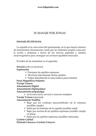 www.felipeisidro.com
IX MASAJE POR ZONAS
MASAJE DE ESPALDA
La espalda es la zona reina del quiromasaje, en la que mayor número
de tratamientos efectuaremos, tanto por las molestias propias como por
la acción a distancia a través de los nervios espinales y sistema
neurovegetativo para conseguir así un buen equilibrio muscular.
El orden de las maniobras es el siguiente:
Fricción (solo en invierno)
Exploración
Presionar las apófisis espinosas
Movilizar lateralmente dichas apófisis
Palpar lateralmente la musculatura paravertebral
Pases Magnéticos Sedantes
Vaciaje Venoso
Amasamiento Digital
Amasamiento Digitopalmar
Amasamiento pulpopulgar
en la zona sacra, cervical o zona de omóplato
Vaciaje Venoso (opcional)
Amasamiento Nudillar
Bajar por los cordones paravertebrales de la columna
(nudillar simple)
Subir por los laterales de la espalda (nudillar total)
Bajar por encima de las apófisis espinosas (nudillar simple
en línea).
Subir por las apófisis espinosas (nudillar reforzado).
Cachete Cubital
Palmada Cóncava o Cachete Cóncavo
 