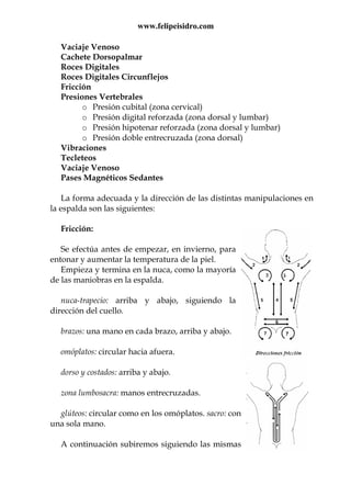 www.felipeisidro.com
Vaciaje Venoso
Cachete Dorsopalmar
Roces Digitales
Roces Digitales Circunflejos
Fricción
Presiones Vertebrales
o Presión cubital (zona cervical)
o Presión digital reforzada (zona dorsal y lumbar)
o Presión hipotenar reforzada (zona dorsal y lumbar)
o Presión doble entrecruzada (zona dorsal)
Vibraciones
Tecleteos
Vaciaje Venoso
Pases Magnéticos Sedantes
La forma adecuada y la dirección de las distintas manipulaciones en
la espalda son las siguientes:
Fricción:
Se efectúa antes de empezar, en invierno, para
entonar y aumentar la temperatura de la piel.
Empieza y termina en la nuca, como la mayoría
de las maniobras en la espalda.
nuca-trapecio: arriba y abajo, siguiendo la
dirección del cuello.
brazos: una mano en cada brazo, arriba y abajo.
omóplatos: circular hacia afuera.
dorso y costados: arriba y abajo.
zona lumbosacra: manos entrecruzadas.
glúteos: circular como en los omóplatos. sacro: con
una sola mano.
A continuación subiremos siguiendo las mismas
 