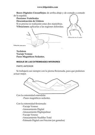 www.felipeisidro.com
Vibración en el cuello
Roces Digitales Circunflejos: de arriba-abajo y de costado a costado
de la espalda.
Presiones Vertebrales
Descontracción de Glúteos
Si es preciso se realizarán estas dos maniobras.
Vibraciones: aplicarlas a las regiones doloridas.
Tecleteos
Vaciaje Venoso
Pases Magnéticos Sedantes.
MASAJE DE LAS EXTREMIDADES INFERIORES
PARTE ANTERIOR
Se trabajará casi siempre con la pierna flexionada, para que podamos
actuar mejor.
Con la extremidad extendida:
-Pases magnéticos sedantes.
Con la extremidad flexionada:
-Vaciaje Venoso
-Amasamiento Digital
-Amasamiento Digitopalmar
-Vaciaje Venoso
-Amasamiento Nudillar Total
-Palmada Digital con Fricción (en gemelos)
 