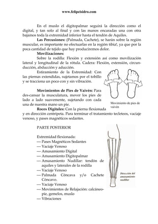 www.felipeisidro.com
Movimiento de pies de
vaivén
En el muslo el digitopalmar seguirá la dirección como el
digital, y tan solo al final y con las manos encaradas una con otra
bajamos toda la extremidad inferior hasta el tendón de Aquiles.
Las Percusiones: (Palmada, Cachete), se harán sobre la región
muscular, es importante no efectuarlas en la región tibia!, ya que por la
poca cantidad de tejido que hay produciremos dolor.
Movilizaciones:
Sobre la rodilla: Flexión y extensión así como movilización
lateral y longitudinal de la rótula. Cadera: Flexión, extensión, circun-
ducción, abducción y aducción.
Estiramiento de la Extremidad: Con
las piernas extendidas, sujetamos por el tobillo
y se tracciona un poco con y sin vibración.
Movimientos de Pies de Vaivén: Para
des-cansar la musculatura, mover los pies de
lado a lado suavemente, sujetando con cada
una de nuestra mano un pie.
Roces Digitales: Con la pierna flexionada
y en dirección centrípeta. Para terminar el tratamiento tecleteos, vaciaje
venoso, y pases magnéticos sedantes.
PARTE POSTERIOR
Extremidad flexionada:
 Pases Magnéticos Sedantes
 Vaciaje Venoso
 Amasamiento Digital
 Amasamiento Digitopalmar
 Amasamiento Nudillar: tendón de
aquiles y laterales de la rodilla
 Vaciaje Venoso
 Palmada Cóncava y/o Cachete
Cóncavo.
 Vaciaje Venoso
 Movimientos de Relajación: calcáneo-
pie, gemelos, muslo
 Vibraciones
 