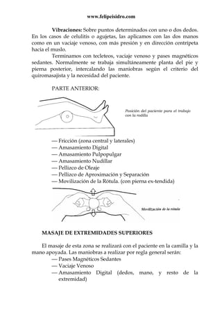 www.felipeisidro.com
Vibraciones: Sobre puntos determinados con uno o dos dedos.
En los casos de celulitis o agujetas, las aplicamos con las dos manos
como en un vaciaje venoso, con más presión y en dirección centrípeta
hacia el muslo.
Terminamos con tecleteos, vaciaje venoso y pases magnéticos
sedantes. Normalmente se trabaja simultáneamente planta del pie y
pierna posterior, intercalando las maniobras según el criterio del
quiromasajista y la necesidad del paciente.
PARTE ANTERIOR:
 Fricción (zona central y laterales)
 Amasamiento Digital
 Amasamiento Pulpopulgar
 Amasamiento Nudillar
 Pellizco de Oleaje
 Pellizco de Aproximación y Separación
 Movilización de la Rótula. (con pierna ex-tendida)
MASAJE DE EXTREMIDADES SUPERIORES
El masaje de esta zona se realizará con el paciente en la camilla y la
mano apoyada. Las maniobras a realizar por regla general serán:
 Pases Magnéticos Sedantes
 Vaciaje Venoso
 Amasamiento Digital (dedos, mano, y resto de la
extremidad)
Posición del paciente para el trabajo
con la rodilla
 