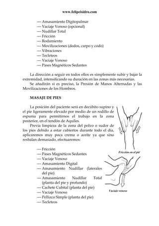 www.felipeisidro.com
 Amasamiento Digitopalmar
 Vaciaje Venoso (opcional)
 Nudillar Total
 Fricción
 Rodamiento
 Movilizaciones (dedos, carpo y codo)
 Vibraciones
 Tecleteos
 Vaciaje Venoso
 Pases Magnéticos Sedantes
La dirección a seguir en todos ellos es simplemente subir y bajar la
extremidad, intensificando su duración en las zonas más necesarias.
Se añadirán si es preciso, la Presión de Manos Alternadas y las
Movilizaciones de los Hombros.
MASAJE DE PIES
La posición del paciente será en decúbito supino y
el pie ligeramente elevado por medio de un rodillo de
espuma para permitirnos el trabajo en la zona
posterior, en el tendón de Aquiles.
Previa limpieza de la zona del polvo o sudor de
los pies debido a estar cubiertos durante todo el día,
aplicaremos muy poca crema o aceite ya que sino
resbalan demasiado, efectuaremos:
 Fricción
 Pases Magnéticos Sedantes
 Vaciaje Venoso
 Amasamiento Digital
 Amasamiento Nudillar (laterales
del pie)
 Amasamiento Nudillar Total
(planta del pie y profundo)
 Cachete Cubital (planta del pie)
 Vaciaje Venoso
 Pellizco Simple (planta del pie)
 Tecleteos
Fricción en el pié
Vaciaje venoso
 