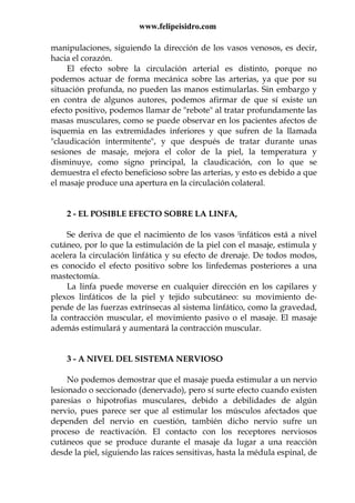 www.felipeisidro.com
manipulaciones, siguiendo la dirección de los vasos venosos, es decir,
hacia el corazón.
El efecto sobre la circulación arterial es distinto, porque no
podemos actuar de forma mecánica sobre las arterias, ya que por su
situación profunda, no pueden las manos estimularlas. Sin embargo y
en contra de algunos autores, podemos afirmar de que sí existe un
efecto positivo, podemos llamar de "rebote" al tratar profundamente las
masas musculares, como se puede observar en los pacientes afectos de
isquemia en las extremidades inferiores y que sufren de la llamada
"claudicación intermitente", y que después de tratar durante unas
sesiones de masaje, mejora el color de la piel, la temperatura y
disminuye, como signo principal, la claudicación, con lo que se
demuestra el efecto beneficioso sobre las arterias, y esto es debido a que
el masaje produce una apertura en la circulación colateral.
2 - EL POSIBLE EFECTO SOBRE LA LINFA,
Se deriva de que el nacimiento de los vasos linfáticos está a nivel
cutáneo, por lo que la estimulación de la piel con el masaje, estimula y
acelera la circulación linfática y su efecto de drenaje. De todos modos,
es conocido el efecto positivo sobre los linfedemas posteriores a una
mastectomía.
La linfa puede moverse en cualquier dirección en los capilares y
plexos linfáticos de la piel y tejido subcutáneo: su movimiento de-
pende de las fuerzas extrínsecas al sistema linfático, como la gravedad,
la contracción muscular, el movimiento pasivo o el masaje. El masaje
además estimulará y aumentará la contracción muscular.
3 - A NIVEL DEL SISTEMA NERVIOSO
No podemos demostrar que el masaje pueda estimular a un nervio
lesionado o seccionado (denervado), pero sí surte efecto cuando existen
paresias o hipotrofias musculares, debido a debilidades de algún
nervio, pues parece ser que al estimular los músculos afectados que
dependen del nervio en cuestión, también dicho nervio sufre un
proceso de reactivación. El contacto con los receptores nerviosos
cutáneos que se produce durante el masaje da lugar a una reacción
desde la piel, siguiendo las raíces sensitivas, hasta la médula espinal, de
 
